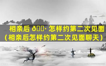 相亲后 🕷 怎样约第二次见面（相亲后怎样约第二次见面聊天）